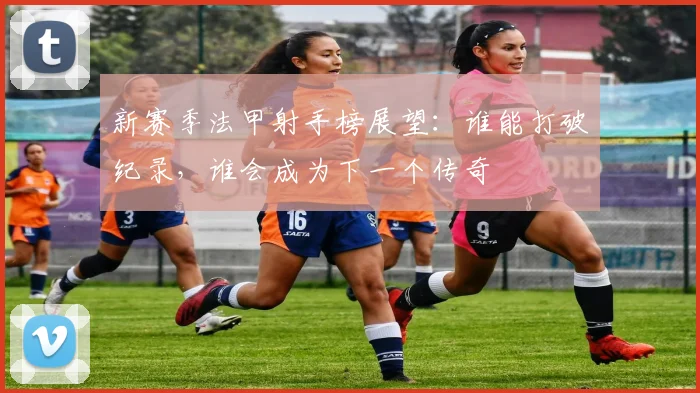 新赛季法甲射手榜展望：谁能打破纪录，谁会成为下一个传奇