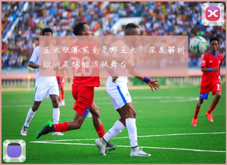 五大联赛究竟是哪五大?深度解析欧洲足球的顶级舞台